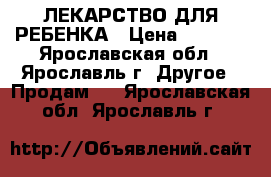 ЛЕКАРСТВО ДЛЯ РЕБЕНКА › Цена ­ 3 400 - Ярославская обл., Ярославль г. Другое » Продам   . Ярославская обл.,Ярославль г.